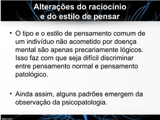 Alterações do raciocínio
e do estilo de pensar
• O tipo e o estilo de pensamento comum de
um indivíduo não acometido por doença
mental são apenas precariamente lógicos.
Isso faz com que seja difícil discriminar
entre pensamento normal e pensamento
patológico.
• Ainda assim, alguns padrões emergem da
observação da psicopatologia.
 