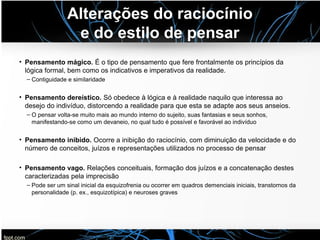 Alterações do raciocínio
e do estilo de pensar
• Pensamento mágico. É o tipo de pensamento que fere frontalmente os princípios da
lógica formal, bem como os indicativos e imperativos da realidade.
– Contiguidade e similaridade
• Pensamento dereístico. Só obedece à lógica e à realidade naquilo que interessa ao
desejo do indivíduo, distorcendo a realidade para que esta se adapte aos seus anseios.
– O pensar volta-se muito mais ao mundo interno do sujeito, suas fantasias e seus sonhos,
manifestando-se como um devaneio, no qual tudo é possível e favorável ao indivíduo
• Pensamento inibido. Ocorre a inibição do raciocínio, com diminuição da velocidade e do
número de conceitos, juízos e representações utilizados no processo de pensar
• Pensamento vago. Relações conceituais, formação dos juízos e a concatenação destes
caracterizadas pela imprecisão
– Pode ser um sinal inicial da esquizofrenia ou ocorrer em quadros demenciais iniciais, transtornos da
personalidade (p. ex., esquizotípica) e neuroses graves
 