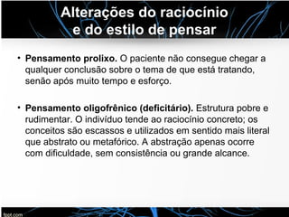 Alterações do raciocínio
e do estilo de pensar
• Pensamento prolixo. O paciente não consegue chegar a
qualquer conclusão sobre o tema de que está tratando,
senão após muito tempo e esforço.
• Pensamento oligofrênico (deficitário). Estrutura pobre e
rudimentar. O indivíduo tende ao raciocínio concreto; os
conceitos são escassos e utilizados em sentido mais literal
que abstrato ou metafórico. A abstração apenas ocorre
com dificuldade, sem consistência ou grande alcance.
 