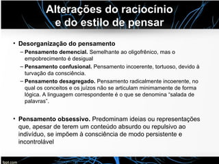 Alterações do raciocínio
e do estilo de pensar
• Desorganização do pensamento
– Pensamento demencial. Semelhante ao oligofrênico, mas o
empobrecimento é desigual
– Pensamento confusional. Pensamento incoerente, tortuoso, devido à
turvação da consciência.
– Pensamento desagregado. Pensamento radicalmente incoerente, no
qual os conceitos e os juízos não se articulam minimamente de forma
lógica. A linguagem correspondente é o que se denomina “salada de
palavras”.
• Pensamento obsessivo. Predominam ideias ou representações
que, apesar de terem um conteúdo absurdo ou repulsivo ao
indivíduo, se impõem à consciência de modo persistente e
incontrolável
 