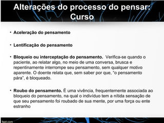 Alterações do processo do pensar:
Curso
• Aceleração do pensamento
• Lentificação do pensamento
• Bloqueio ou interceptação do pensamento. Verifica-se quando o
paciente, ao relatar algo, no meio de uma conversa, brusca e
repentinamente interrompe seu pensamento, sem qualquer motivo
aparente. O doente relata que, sem saber por que, “o pensamento
pára”, é bloqueado.
• Roubo do pensamento. É uma vivência, frequentemente associada ao
bloqueio do pensamento, na qual o indivíduo tem a nítida sensação de
que seu pensamento foi roubado de sua mente, por uma força ou ente
estranho
 