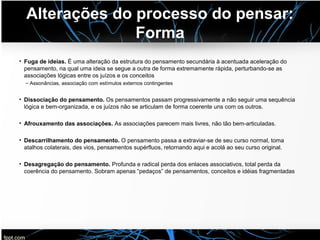 Alterações do processo do pensar:
Forma
• Fuga de ideias. É uma alteração da estrutura do pensamento secundária à acentuada aceleração do
pensamento, na qual uma ideia se segue a outra de forma extremamente rápida, perturbando-se as
associações lógicas entre os juízos e os conceitos
– Assonâncias, associação com estímulos externos contingentes
• Dissociação do pensamento. Os pensamentos passam progressivamente a não seguir uma sequência
lógica e bem-organizada, e os juízos não se articulam de forma coerente uns com os outros.
• Afrouxamento das associações. As associações parecem mais livres, não tão bem-articuladas.
• Descarrilhamento do pensamento. O pensamento passa a extraviar-se de seu curso normal, toma
atalhos colaterais, des vios, pensamentos supérfluos, retornando aqui e acolá ao seu curso original.
• Desagregação do pensamento. Profunda e radical perda dos enlaces associativos, total perda da
coerência do pensamento. Sobram apenas “pedaços” de pensamentos, conceitos e idéias fragmentadas
 