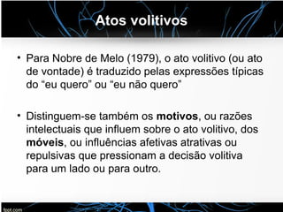 Atos volitivos
• Para Nobre de Melo (1979), o ato volitivo (ou ato
de vontade) é traduzido pelas expressões típicas
do “eu quero” ou “eu não quero”
• Distinguem-se também os motivos, ou razões
intelectuais que influem sobre o ato volitivo, dos
móveis, ou influências afetivas atrativas ou
repulsivas que pressionam a decisão volitiva
para um lado ou para outro.
 
