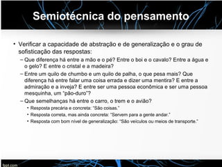 Semiotécnica do pensamento
• Verificar a capacidade de abstração e de generalização e o grau de
sofisticação das respostas:
– Que diferença há entre a mão e o pé? Entre o boi e o cavalo? Entre a água e
o gelo? E entre o cristal e a madeira?
– Entre um quilo de chumbo e um quilo de palha, o que pesa mais? Que
diferença há entre falar uma coisa errada e dizer uma mentira? E entre a
admiração e a inveja? E entre ser uma pessoa econômica e ser uma pessoa
mesquinha, um “pão-duro”?
– Que semelhanças há entre o carro, o trem e o avião?
• Resposta precária e concreta: “São coisas.”
• Resposta correta, mas ainda concreta: “Servem para a gente andar.”
• Resposta com bom nível de generalização: “São veículos ou meios de transporte.”
 