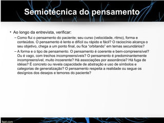 Semiotécnica do pensamento
• Ao longo da entrevista, verificar:
– Como flui o pensamento do paciente; seu curso (velocidade, ritmo), forma e
conteúdos. O pensamento é lento e difícil ou rápido e fácil? O raciocínio alcança o
seu objetivo, chega a um ponto final, ou fica “orbitando” em temas secundários?
– A forma e o tipo de pensamento. O pensamento é coerente e bem-compreensível?
Ou é vago, com trechos incompreensíveis? O pensamento é predominantemente
incompreensível, muito incoerente? Há associações por assonância? Há fuga de
idéias? É concreto ou revela capacidade de abstração e uso de símbolos e
categorias de generalização? O pensamento respeita a realidade ou segue os
desígnios dos desejos e temores do paciente?
 