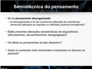 Semiotécnica do pensamento
• Se há pensamento desorganizado:
– tal desorganização é do tipo confusional (alteração da consciência),
demencial (alteração da cognição) ou deficitária (pobreza homogênea)?
• Estão presentes alterações características da esquizofrenia
(afrouxamento, descarrilhamento, desagregação)?
• Há idéias ou pensamentos do tipo obsessivo?
• Quais os conteúdos mais recorrentes e marcantes no discurso do
paciente?
 