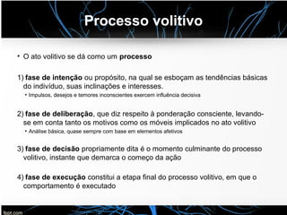 Processo volitivo
• O ato volitivo se dá como um processo
1) fase de intenção ou propósito, na qual se esboçam as tendências básicas
do indivíduo, suas inclinações e interesses.
●
Impulsos, desejos e temores inconscientes exercem influência decisiva
2) fase de deliberação, que diz respeito à ponderação consciente, levando-
se em conta tanto os motivos como os móveis implicados no ato volitivo
●
Análise básica, quase sempre com base em elementos afetivos
3) fase de decisão propriamente dita é o momento culminante do processo
volitivo, instante que demarca o começo da ação
4) fase de execução constitui a etapa final do processo volitivo, em que o
comportamento é executado
 