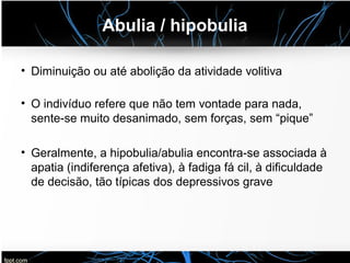 Abulia / hipobulia
• Diminuição ou até abolição da atividade volitiva
• O indivíduo refere que não tem vontade para nada,
sente-se muito desanimado, sem forças, sem “pique”
• Geralmente, a hipobulia/abulia encontra-se associada à
apatia (indiferença afetiva), à fadiga fá cil, à dificuldade
de decisão, tão típicas dos depressivos grave
 