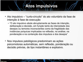 Atos impulsivos
• Ato impulsivo – “curto-circuito” do ato voluntário da fase de
intenção à fase de execução
– “O ato impulsivo abole abruptamente as fases de intenção,
deliberação e decisão, em função tanto da intensidade dos
desejos ou temores inconscientes como da fragilidade das
instâncias psíquicas implicadas na reflexão, na análise, na
ponderação e na contenção dos impulsos e dos desejos”
• Nos impulsos patológicos predominam as ações
psicomotoras automáticas, sem reflexão, ponderação ou
decisão prévias, de tipo instantâneo e explosivo.
 