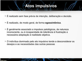 Atos impulsivos
• É realizado sem fase prévia de intenção, deliberação e decisão.
• É realizado, de modo geral, de forma egossintônica.
• É geralmente associado a impulsos patológicos, de natureza
inconsciente, ou à incapacidade de tolerância à frustração e
necessária adaptação à realidade objetiva.
• O indivíduo dominado pelo ato impulsivo tende a desconsiderar os
desejos e as necessidades das outras pessoas
 