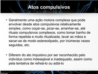 Atos compulsivos
• Geralmente uma ação motora complexa que pode
envolver desde atos compulsivos relativamente
simples, como coçar-se, picar-se, arranhar-se, até
rituais compulsivos complexos, como tomar banho de
forma repetida e muito ritualizada, lavar as mãos e
secar-se de modo estereotipado, por inúmeras vezes
seguidas, etc.
• Diferem do ato impulsivo por ser reconhecido pelo
indivíduo como indesejável e inadequado, assim como
pela tentativa de refreá-lo ou adiá-lo
 