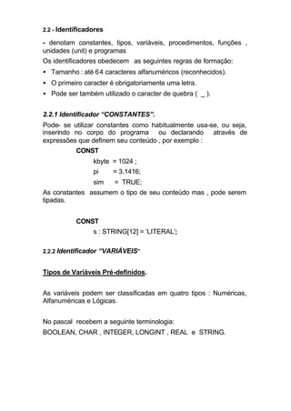 2.2 - Identificadores

- denotam constantes, tipos, variáveis, procedimentos, funções ,
unidades (unit) e programas
Os identificadores obedecem as seguintes regras de formação:
• Tamanho : até 6 4 caracteres alfanuméricos (reconhecidos).
• O primeiro caracter é obrigatoriamente uma letra.
• Pode ser também utilizado o caracter de quebra ( _ ).


2.2.1 Identificador “CONSTANTES”.
Pode- se utilizar constantes como habitualmente usa-se, ou seja,
inserindo no corpo do programa ou declarando através de
expressões que definem seu conteúdo , por exemplo :
           CONST
                 kbyte = 1024 ;
                 pi     = 3.1416;
                 sim    = TRUE;
As constantes assumem o tipo de seu conteúdo mas , pode serem
tipadas.


           CONST
                 s : STRING[12] = ‘LITERAL’;

2.2.2 Identificador “VARIÁVEIS”


Tipos de Variáveis Pré-definidos.


As variáveis podem ser classificadas em quatro tipos : Numéricas,
Alfanuméricas e Lógicas.


No pascal recebem a seguinte terminologia:
BOOLEAN, CHAR , INTEGER, LONGINT , REAL e STRING.
 