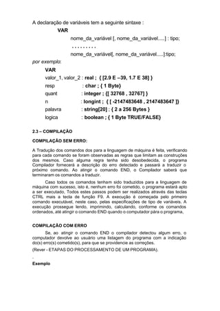 A declaração de variáveis tem a seguinte sintaxe :
              VAR
                    nome_da_variável [, nome_da_variável.....] : tipo;
                    .........
                    nome_da_variável[, nome_da_variável.....]:tipo;
por exemplo:
      VAR
      valor_1, valor_2 : real ; { [2.9 E –39, 1.7 E 38] }
      resp               : char ; { 1 Byte}
      quant             : integer ; {[ 32768 , 32767] }
      n                 : longint ; { [ -2147483648 , 2147483647 ]}
      palavra           : string[20] ; { 2 a 256 Bytes }
      logica            : boolean ; { 1 Byte TRUE/FALSE}

2.3 – COMPILAÇÃO

COMPILAÇÃO SEM ERRO:

A Tradução dos comandos dos para a linguagem de máquina é feita, verificando
para cada comando se foram observadas as regras que limitam as construções
dos mesmos. Caso alguma regra tenha sido desobedecida, o programa
Compilador fornecerá a descrição do erro detectado e passará a traduzir o
próximo comando. Ao atingir o comando END, o Compilador saberá que
terminaram os comandos a traduzir.
      Caso todos os comandos tenham sido traduzidos para a linguagem de
máquina com sucesso, isto é, nenhum erro foi cometido, o programa estará apto
a ser executado, Todos estes passos podem ser realizados através das teclas
CTRL mais a tecla de função F9. A execução é começada pelo primeiro
comando executável, neste caso, pelas especificações de tipo de variáveis. A
execução prossegue lendo, imprimindo, calculando, conforme os comandos
ordenados, até atingir o comando END quando o computador pára o programa,


COMPILAÇÃO COM ERRO
       Se, ao atingir o comando END o compilador detectou algum erro, o
computador devolve ao usuário uma listagem do programa com a indicação
do(s) erro(s) cometido(s), para que se providencie as correções.
(Rever - ETAPAS DO PROCESSAMENTO DE UM PROGRAMA).
.
Exemplo
 