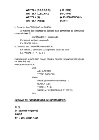 WRITELN (D:3,E:3,F:3);                 { 10 2100}
               WRITELN (D,E:2,F:4);                   {10 2 100}
               WRITELN (X);                           {4.2510000000E+01}
               WRITELN (X:5:3);                       {42.51}

c) Comando de ATRIBUIÇÃO em PASCAL
      A maioria das operações básicas são comandos de atribuição
cuja a sintaxe é:
                      identificador := expressão ;
         Em Natural: variável := expressão
         Em PASCAL: idêntico
d) Comando de COMENTÁRIO em PASCAL
         Em Natural: C comentário (C na primeira coluna da linha)
         Em PASCAL : (* *) ou { }


EXEMPLO DE ALGORITMO COMPLETO EM PASCAL (USANDO ESTRUTURA
DE SEQUÊNCIA)
PROGRAM VERIFICA;
                      VAR
                             A,B : INTEGER;
                             TESTE : BOOLEAN;
                      BEGIN
                             WRITE (‘Entre com dois números : );
                             READLN (A,B):
                             TESTE := A > B;
                             WRITELN (‘A É MAIOR QUE B’, TESTE);
                      END.


REGRAS DE PRECEDÊNCIA DE OPERADORES.


1) ( )
2) - (prefixo negativo)
3) NOT
4) * / DIV MOD AND
 