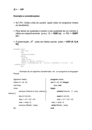 5) + - OR


        Exemplo e considerações:


        • ALT-F5 - Exibe a tela do usuário. (após rodar um programa mostra
          os resultados).

        • Para elevar ao quadrado e extrair a raiz quadrada de um número x
          utiliza-se respectivamente (p.ex.) Q := SQR (x) ; e RQ := SQRT
          (x) ;

        • A potenciação , NX pode ser obtida usando poten := EXP (X *(LN
          N));

        PROGRAM EXPO;
                USES CRT;
                VAR
                 EXPON,X,N:REAL;
                BEGIN
                 CLRSCR;
                 READ (N,X);
                 EXPON := EXP(X* (LN(N)));
                 WRITE ('EXPONENCIAL DE ',N:5:2,' ELEVADO A ',X:5:2, ' EH
        ',EXPON:6:2);
                END.


              - Exemplo de um algoritmo transformado em um programa na linguagem
        Pascal


        algoritmo média;                                  program media;
        inteira n1, n2, n3;                               var n1, n2, n3: integer;
        real resp;                                           resp: real;
        início                                            begin
                 escreva (‘Informe 3 nros. inteiros:’);           writeln(‘Informe 3 nros.
inteiros:’);
                 leia (n1,n2,n3);;                                read(n1,n2,n3);
                 resp := n1 + n2 + n3;                            resp := n1 + n2 + n3;
                 resp := resp / 3;                         resp := resp / 3;
                 escreva (‘Media:’, resp);                 write(‘Media:’, resp);
        fim.                                              end.
 