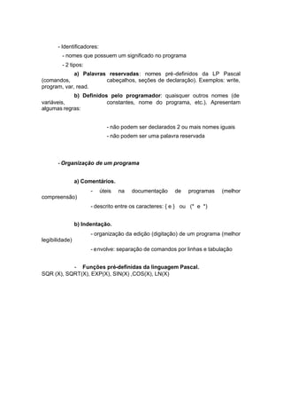 - Identificadores:
        - nomes que possuem um significado no programa
        - 2 tipos:
             a) Palavras reservadas: nomes pré -definidos da LP Pascal
(comandos,              cabeçalhos, seções de declaração). Exemplos: write,
program, var, read.
            b) Definidos pelo programador: quaisquer outros nomes (de
variáveis,              constantes, nome do programa, etc.). Apresentam
algumas regras:


                               - não podem ser declarados 2 ou mais nomes iguais
                               - não podem ser uma palavra reservada



       - Organização de um programa


                a) Comentários.
                      -     úteis   na   documentação    de   programas   (melhor
compreensão)
                      - descrito entre os caracteres: { e } ou (* e *)


                b) Indentação.
                      - organização da edição (digitação) de um programa (melhor
legibilidade)
                      - envolve: separação de comandos por linhas e tabulação


           - Funções pré-definidas da linguagem Pascal.
SQR (X), SQRT(X), EXP(X), SIN(X) ,COS(X), LN(X)
 