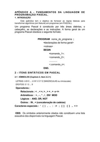 APÊNDICE A - FUNDAMENTOS DA LINGUAGEM DE
PROGRAMAÇÃO PASCAL.
1 . INTRODUÇÃO
       Este apêndice tem o objetivo de fornecer as regras básicas para
transformar algoritmos (em Natural) em programas (em PASCAL).
Um programa Pascal é constituído por três áreas distintas, o
cabeçalho, as declarações e as instruções. A forma geral de um
programa Pascal obedece o seguinte formato:


                        PROGRAM nome_do_programa ;
                               <declarações de forma geral>
                               <rotinas>
                               BEGIN
                                      <comando_1>;
                                      <comando_2>;
                                      .............
                                      <,comando_n>;
                               END.
2 - ITENS SINTÁTICOS EM PASCAL
2.1 - SÍMBOLOS (Capítulo 2, Item 2.2.1)

 LETRAS: A B C ... U W V X Y Z (MAIÚSCULAS ou minúsculas)
 DÍGITOS: 0 1 2 ... 9
 Operadores :
      Relacionais : < , < =, > , > = , = e <>
      Aritméticos : + , - , * , / , DIV MOD
      Lógicos : AND, OR, NOT
      Outros : IN , + (concatenação de cadeias)
Caracteres especiais : ‘ ( ) , . : := ; [ ]           { } .. < >


OBS: Os símbolos anteriormente citados não constituem uma lista
exaustiva dos disponíveis na linguagem Pascal.
 