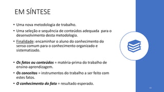 EM SÍNTESE
• Uma nova metodologia de trabalho.
• Uma seleção e sequência de conteúdos adequada para o
desenvolvimento desta metodologia.
• Finalidade: encaminhar o aluno do conhecimento do
senso comum para o conhecimento organizado e
sistematizado.
• Os fatos ou conteúdos = matéria-prima do trabalho de
ensino-aprendizagem.
• Os conceitos = instrumentos do trabalho a ser feito com
estes fatos.
• O conhecimento do fato = resultado esperado.
11
 