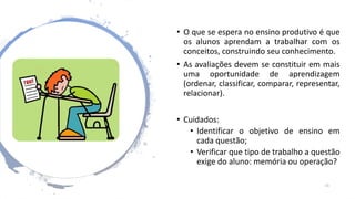 • O que se espera no ensino produtivo é que
os alunos aprendam a trabalhar com os
conceitos, construindo seu conhecimento.
• As avaliações devem se constituir em mais
uma oportunidade de aprendizagem
(ordenar, classificar, comparar, representar,
relacionar).
• Cuidados:
• Identificar o objetivo de ensino em
cada questão;
• Verificar que tipo de trabalho a questão
exige do aluno: memória ou operação?
15
 