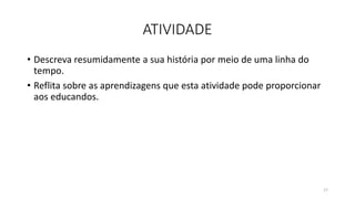 ATIVIDADE
• Descreva resumidamente a sua história por meio de uma linha do
tempo.
• Reflita sobre as aprendizagens que esta atividade pode proporcionar
aos educandos.
17
 
