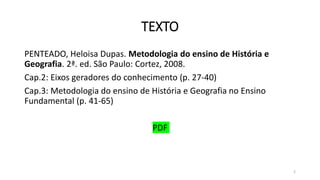 TEXTO
PENTEADO, Heloisa Dupas. Metodologia do ensino de História e
Geografia. 2ª. ed. São Paulo: Cortez, 2008.
Cap.2: Eixos geradores do conhecimento (p. 27-40)
Cap.3: Metodologia do ensino de História e Geografia no Ensino
Fundamental (p. 41-65)
PDF
2
 