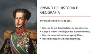 ENSINO DE HISTÓRIA E
GEOGRAFIA
Por muito tempo marcado por...
• Listas de heróis desvinculados de seu contexto;
• Apego à ordem cronológica dos acontecimentos;
• Listas de nomes de acidentes geográficos;
• Procedimentos meramente descritivos.
3
 