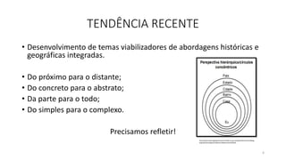 TENDÊNCIA RECENTE
• Desenvolvimento de temas viabilizadores de abordagens históricas e
geográficas integradas.
• Do próximo para o distante;
• Do concreto para o abstrato;
• Da parte para o todo;
• Do simples para o complexo.
Precisamos refletir!
4
http://observatoriogeograficoamericalatina.org.mx/egal14/Ensenanzadelag
eografia/Investigacionydesarrolloeducativo/28.pdf
 