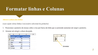 2
Formatar linhas e Colunas
Alterar a altura das linhas
(caso sejam várias linhas é necessário selecioná-los primeiro)
1. Posicionar o ponteiro do mouse sobre o riso por baixo da linha que se pretende aumentar até surgir o ponteiro.
2. Arrastar até atingir a altura desejada.
+
Arrastar
 