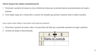4
Alterar largura das colunas automaticamente
1. Posicionar o ponteiro do mouse no risco à direita da coluna que se pretende ajustar automaticamente até surgir o
ponteiro.
2. Fazer duplo clique até a coluna abrir e assumir um tamanho que permita visualizar todos os dados inseridos.
(caso sejam várias linhas é necessário selecioná-los primeiro)
1. Posicionar o ponteiro do mouse sobre o riso por baixo da linha que se pretende aumentar até surgir o ponteiro.
2. Arrastar até atingir a altura desejada.
 