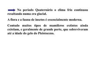 No período Quaternário o clima frio continuou
resultando numa era glacial.
A flora e a fauna de insetos é essencialmente moderna.
Contudo muitos tipos de mamíferos extintos ainda
existiam, e geralmente de grande porte, que sobreviveram
até a idade do gelo do Pleistoceno.
 