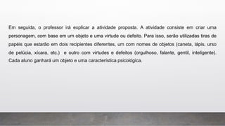 Em seguida, o professor irá explicar a atividade proposta. A atividade consiste em criar uma
personagem, com base em um objeto e uma virtude ou defeito. Para isso, serão utilizadas tiras de
papéis que estarão em dois recipientes diferentes, um com nomes de objetos (caneta, lápis, urso
de pelúcia, xícara, etc.) e outro com virtudes e defeitos (orgulhoso, falante, gentil, inteligente).
Cada aluno ganhará um objeto e uma característica psicológica.
 
