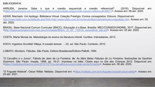 BIBLIOGRAFIA:
ARRUDA, Janaína. Sabe o que é coesão sequencial e coesão referencial? (2016). Disponível em:
<https://jcconcursos.uol.com.br/noticia/concursos/coesao-sequencial-coesao-referencial-66611>. Acesso em: 06 abr. 2020.
ASSIS, Machado. Um Apólogo. Biblioteca Virtual. Coleção Prestígio: Contos consagrados: Ediouro. Disponível em:
http://www.biblio.com.br/defaultz.asp?link=http://www.biblio.com.br/conteudo/MachadodeAssis/umapologo.htm. Acesso em: 05
abr. 2020.
BRASIL. Base Nacional Comum Curricular (BNCC). Educação é a Base. Brasília: MEC/CONSED/UNDIME, 2017. Disponível em:
<http://basenacionalcomum.mec.gov.br/images/BNCC_EI_EF_110518_versaofinal_site.pdf>. Acesso em: 05 abr. 2020.
COSTA, Marta Morais da. Metodologia do ensino da literatura infantil. Curitiba: Intersaberes, 2013.
KOCH, Ingedore Grunfeld Villaça. A coesão textual. – 22. ed. São Paulo: Contexto, 2010.
LOBATO, Monteiro. Fábulas. São Paulo, Editora Brasiliense/Editora Pallotti, 1994.
“O Carvalho e o Junco”. Fábula de Jean de La Fontaine. In: As Mais Belas Fábulas de La Fontaine; Ilustrações de Gauthier
Dosimont. São Paulo: Impala, 1998, pp. 16-21. Impresso na Itália. Citado aqui no Dia das Crianças 2012. Disponível em:
<https://institutopoimenica.com/2012/10/12/o-carvalho-e-o-junco-jean-de-la-fontaine/>. Acesso em: 06 abr. 2020.
“O Foguete Notável”. Oscar Wilde. Nefasto. Disponível em: <https://nefasto.com.br/o-foguete-notavel-oscar-wilde/>. Acesso em:
20 abr. 2021.
 