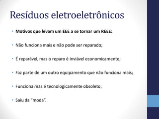 Resíduos eletroeletrônicos
• Motivos que levam um EEE a se tornar um REEE:
• Não funciona mais e não pode ser reparado;
• É reparável, mas o reparo é inviável economicamente;
• Faz parte de um outro equipamento que não funciona mais;
• Funciona mas é tecnologicamente obsoleto;
• Saiu da “moda”.
 