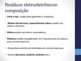 Resíduos eletroeletrônicos-
composição
• Ferro e aço, usados para gabinetes e molduras;
• Metais não-ferrosos, especialmente cobres usados nos
cabos e alumínio;
• Vidros usados nas telas e mostradores;
• Plásticos usados nos gabinetes, em revestimentos de cabos e
para circuito impresso;
• Dispositivos eletrônicos montados em circuito impresso;
• Outros (borracha, madeira, cerâmica etc.).
 