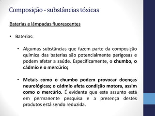 Composição -substânciastóxicas
Baterias e lâmpadas fluorescentes
• Baterias:
• Algumas substâncias que fazem parte da composição
química das baterias são potencialmente perigosas e
podem afetar a saúde. Especificamente, o chumbo, o
cádmio e o mercúrio;
• Metais como o chumbo podem provocar doenças
neurológicas; o cádmio afeta condição motora, assim
como o mercúrio. É evidente que este assunto está
em permanente pesquisa e a presença destes
produtos está sendo reduzida.
 