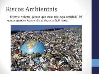 Riscos Ambientais
- Enorme volume gerado que caso não seja reciclado irá
ocupar grandes áreas e não se degrada facilmente.
 