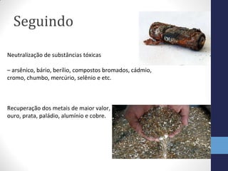Seguindo
Neutralização de substâncias tóxicas
– arsênico, bário, berílio, compostos bromados, cádmio,
cromo, chumbo, mercúrio, selênio e etc.
Recuperação dos metais de maior valor,
ouro, prata, paládio, alumínio e cobre.
 