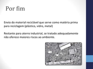 Por fim
Envio do material reciclável que serve como matéria prima
para reciclagem (plástico, vidro, metal)
Restante para aterro industrial, se tratado adequadamente
não oferece maiores riscos ao ambiente.
 