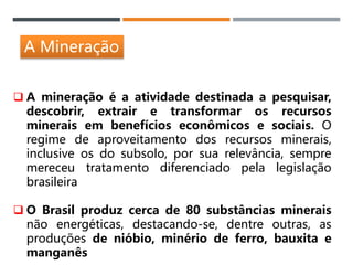 A Mineração
 A mineração é a atividade destinada a pesquisar,
descobrir, extrair e transformar os recursos
minerais em benefícios econômicos e sociais. O
regime de aproveitamento dos recursos minerais,
inclusive os do subsolo, por sua relevância, sempre
mereceu tratamento diferenciado pela legislação
brasileira
 O Brasil produz cerca de 80 substâncias minerais
não energéticas, destacando-se, dentre outras, as
produções de nióbio, minério de ferro, bauxita e
manganês
 