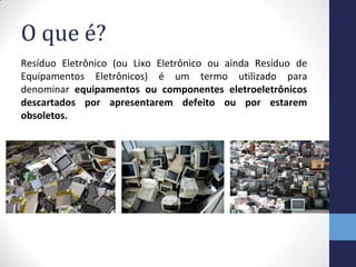O que é?
Resíduo Eletrônico (ou Lixo Eletrônico ou ainda Resíduo de
Equipamentos Eletrônicos) é um termo utilizado para
denominar equipamentos ou componentes eletroeletrônicos
descartados por apresentarem defeito ou por estarem
obsoletos.
 