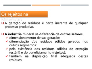 Os rejeitos na
Mineração
 A geração de resíduos é parte inerente de qualquer
processo produtivo.
 A indústria mineral se diferencia de outros setores:
 dimensionamento de sua geração;
 diferenciação dos resíduos sólidos gerados nos
outros segmentos;
 pela existência dos resíduos sólidos de extração
(estéril) e do beneficiamento (rejeitos);
 também na disposição final adequada destes
resíduos.
 