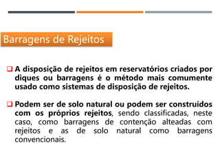 Barragens de Rejeitos
 A disposição de rejeitos em reservatórios criados por
diques ou barragens é o método mais comumente
usado como sistemas de disposição de rejeitos.
 Podem ser de solo natural ou podem ser construídos
com os próprios rejeitos, sendo classificadas, neste
caso, como barragens de contenção alteadas com
rejeitos e as de solo natural como barragens
convencionais.
 