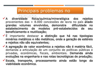 A diversidade física/química/mineralógica dos rejeitos
provenientes das + 8.000 concessões de lavra no país aliado
grandes volumes envolvidos, demonstra dificuldade no
estabelecimento de modelos pré-estabelecidos de seu
beneficiamento e reutilização;
É importante destacar a distinção que há nas tipologias
minérios metálicos e não metálicos, onde a geração de estéreis
e rejeitos não são equivalentes;
A agregação de valor econômico a rejeitos não é matéria fácil,
demanda a articulação de um conjunto de políticas públicas e
privadas, econômicas, fiscais, ambientais. Demanda ainda
evoluções na engenharia e nas rotas tecnológicas de produção;
Escala, transporte, processamento ainda estão longe da
viabilidade econômica.
Principais problemas no
caminho
 