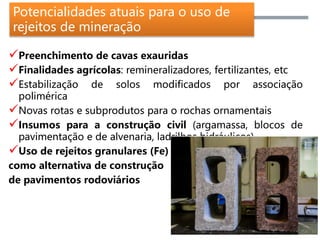 Potencialidades atuais para o uso de
rejeitos de mineração
Preenchimento de cavas exauridas
Finalidades agrícolas: remineralizadores, fertilizantes, etc
Estabilização de solos modificados por associação
polimérica
Novas rotas e subprodutos para o rochas ornamentais
Insumos para a construção civil (argamassa, blocos de
pavimentação e de alvenaria, ladrilhos hidráulicos)
Uso de rejeitos granulares (Fe)
como alternativa de construção
de pavimentos rodoviários
 