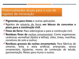 Potencialidades atuais para o uso de
rejeitos de mineração
Pigmentos para tintas e outras aplicações
Rejeitos de minério de ferro em blocos de concretos e
pisos para a construção civil.
Finos de ferro: Para siderúrgicas e para a construção civil;
Resíduos finos de rochas ornamentais: Como argamassas,
cerâmicas vermelhas (tijolos e telhas), vidro, tintas, manilhas,
corretivos de solo e outros;
Resíduos grossos de rochas ornamentais: Para fábricas de
cimento, brita e areia artificial, artesanato, seixos
ornamentais, bijuterias, muros de contenção de talude,
pavimentação, filetes para muros e outros.
 