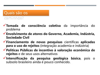 Quais são os
caminhos?
Tomada de consciência coletiva da importância do
problema
Envolvimento de atores do Governo, Academia, Indústria,
Sociedade Civil
Financiamento de novas pesquisas científicas aplicadas
para o uso de rejeitos (integração academia e indústria)
Políticas Públicas de incentivo à valoração econômica de
rejeitos e de seus usos alternativos
Intensificação da pesquisa geológica básica, pois o
subsolo brasileiro ainda é pouco conhecido.
 