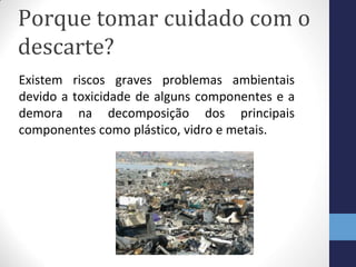 Porque tomar cuidado com o
descarte?
Existem riscos graves problemas ambientais
devido a toxicidade de alguns componentes e a
demora na decomposição dos principais
componentes como plástico, vidro e metais.
 