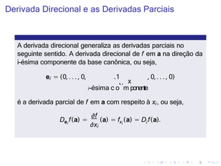 Derivada Direcional e as Derivadas Parciais
A derivada direcional generaliza as derivadas parciais no
seguinte sentido. A derivada direcional de f em a na direção da
i-ésima componente da base canônica, ou seja,
ei = (0, . . . , 0, 1 , 0, . . . , 0)
i-ésima c
`
o
˛¸
m
x
ponente
é a derivada parcial de f em a com respeito à xi, ou seja,
i
∂f
∂xi
e xi
D f(a) = (a) = f (a i
) = D f(a).
 