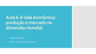 Aula 6-A vida econômica:
produção e mercado na
dimensão mundial
História Ibérica I
Profa. Dra. NataliaTammone
 