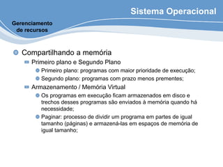 Sistema Operacional
Compartilhando a memória
Primeiro plano e Segundo Plano
Primeiro plano: programas com maior prioridade de execução;
Segundo plano: programas com prazo menos prementes;
Armazenamento / Memória Virtual
Os programas em execução ficam armazenados em disco e
trechos desses programas são enviados à memória quando há
necessidade;
Paginar: processo de dividir um programa em partes de igual
tamanho (páginas) e armazená-las em espaços de memória de
igual tamanho;
Gerenciamento
de recursos
 